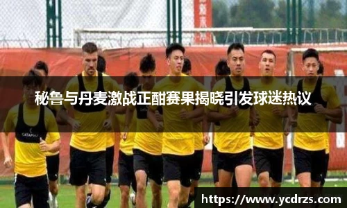 秘鲁与丹麦激战正酣赛果揭晓引发球迷热议