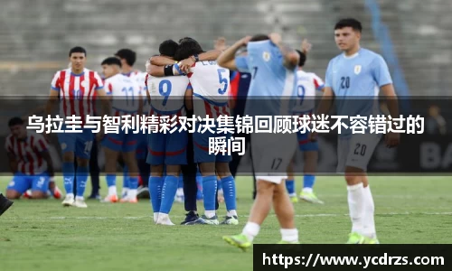 乌拉圭与智利精彩对决集锦回顾球迷不容错过的瞬间